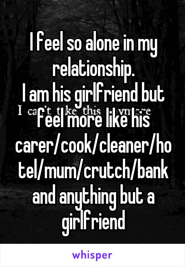 I feel so alone in my relationship.
I am his girlfriend but feel more like his carer/cook/cleaner/hotel/mum/crutch/bank and anything but a girlfriend