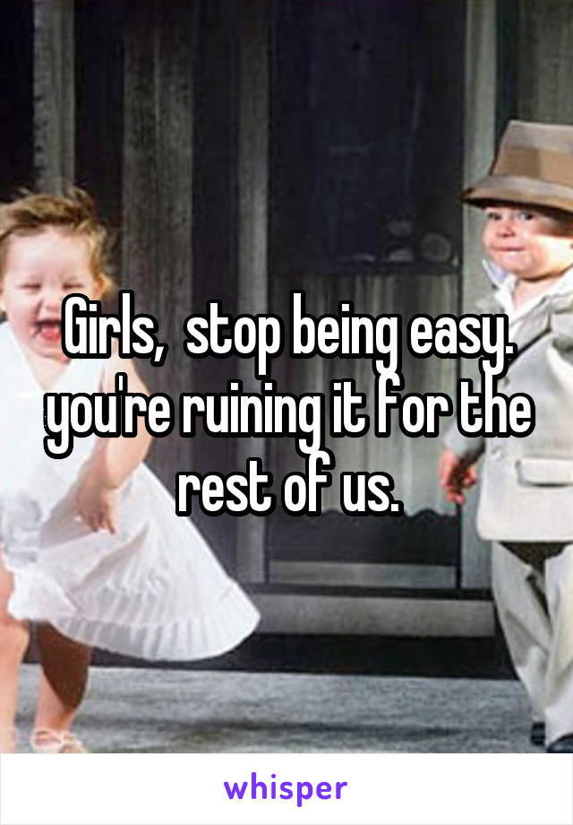 Girls,  stop being easy. you're ruining it for the rest of us.