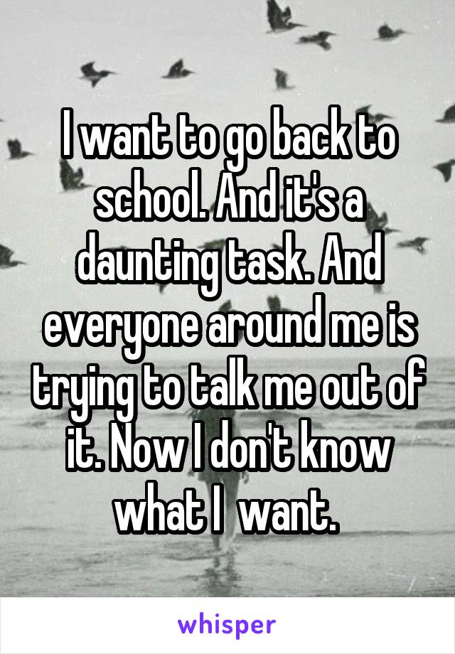 I want to go back to school. And it's a daunting task. And everyone around me is trying to talk me out of it. Now I don't know what I  want. 