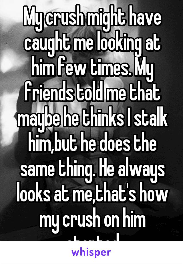 My crush might have caught me looking at him few times. My friends told me that maybe he thinks I stalk him,but he does the same thing. He always looks at me,that's how my crush on him started