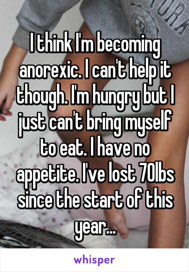 I think I'm becoming anorexic. I can't help it though. I'm hungry but I just can't bring myself to eat. I have no appetite. I've lost 70lbs since the start of this year...