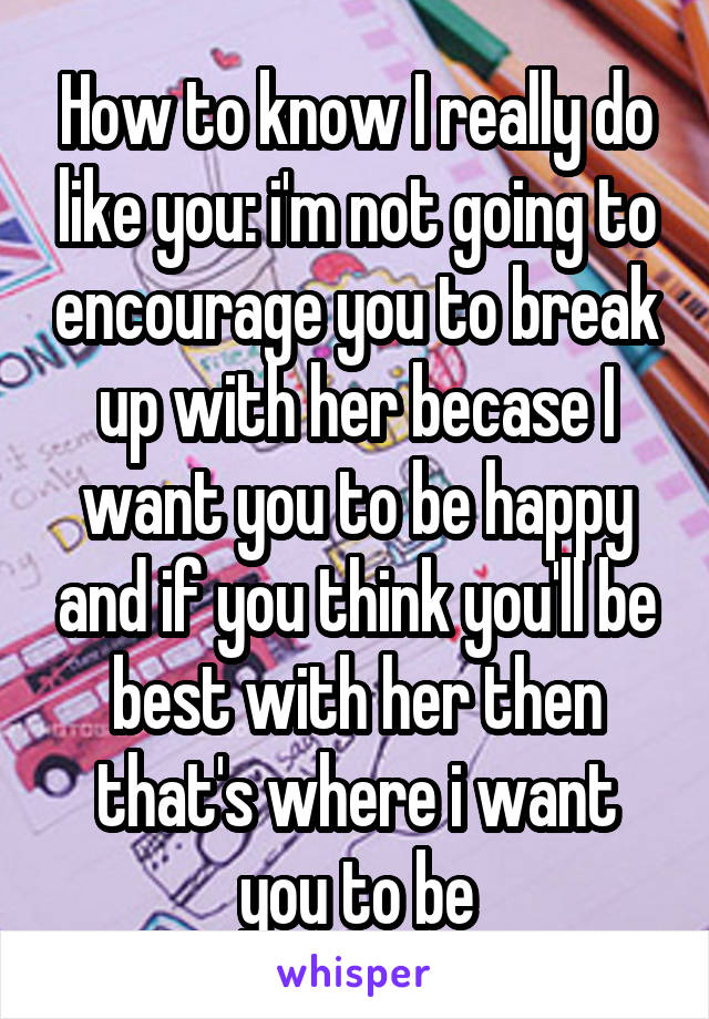 How to know I really do like you: i'm not going to encourage you to break up with her becase I want you to be happy and if you think you'll be best with her then that's where i want you to be