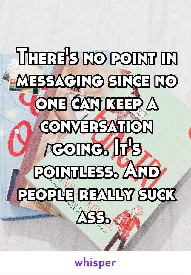 There's no point in messaging since no one can keep a conversation going. It's pointless. And people really suck ass. 