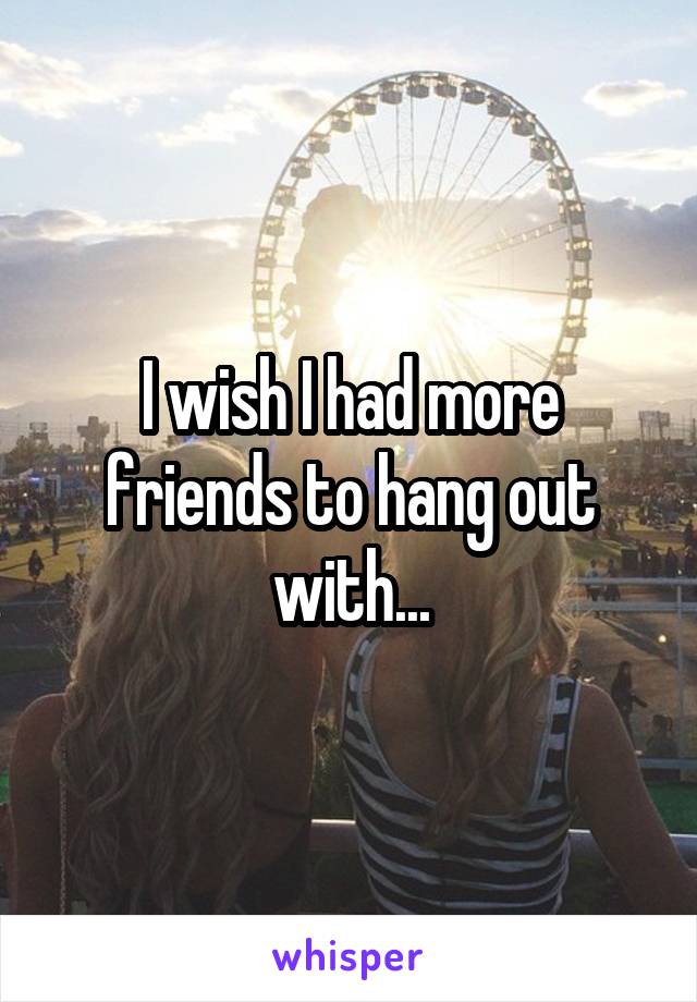 I wish I had more friends to hang out with...