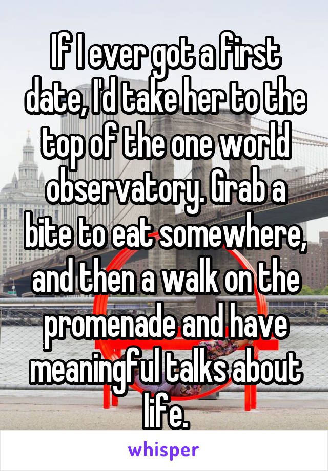 If I ever got a first date, I'd take her to the top of the one world observatory. Grab a bite to eat somewhere, and then a walk on the promenade and have meaningful talks about life.