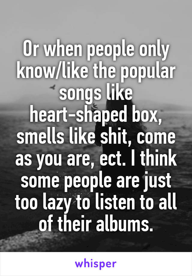 Or when people only know/like the popular songs like heart-shaped box, smells like shit, come as you are, ect. I think some people are just too lazy to listen to all of their albums.