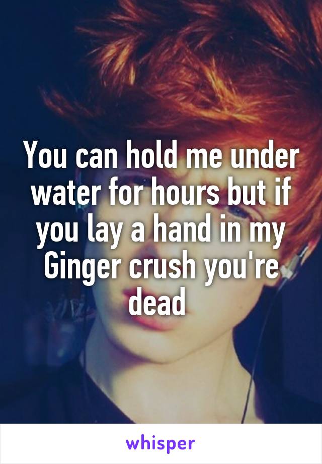 You can hold me under water for hours but if you lay a hand in my
Ginger crush you're dead 