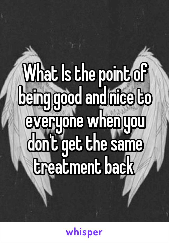 What Is the point of being good and nice to everyone when you don't get the same treatment back 