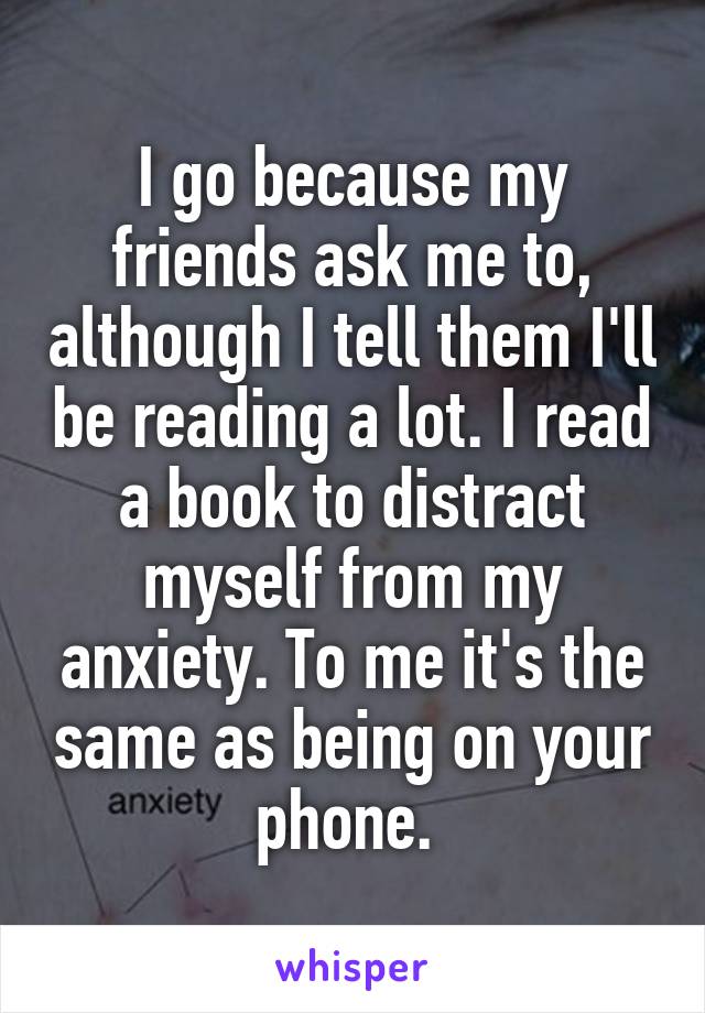 I go because my friends ask me to, although I tell them I'll be reading a lot. I read a book to distract myself from my anxiety. To me it's the same as being on your phone. 