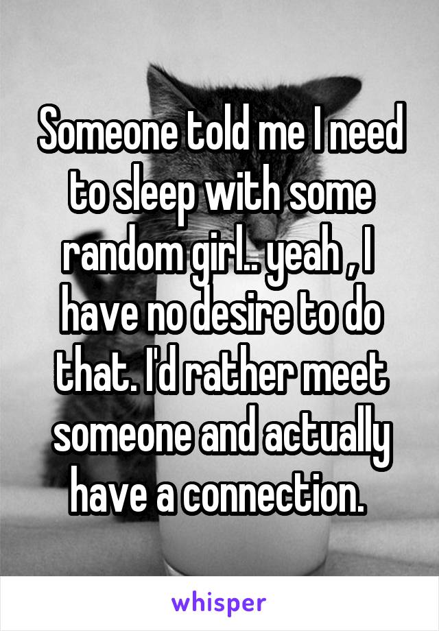 Someone told me I need to sleep with some random girl.. yeah , I  have no desire to do that. I'd rather meet someone and actually have a connection. 