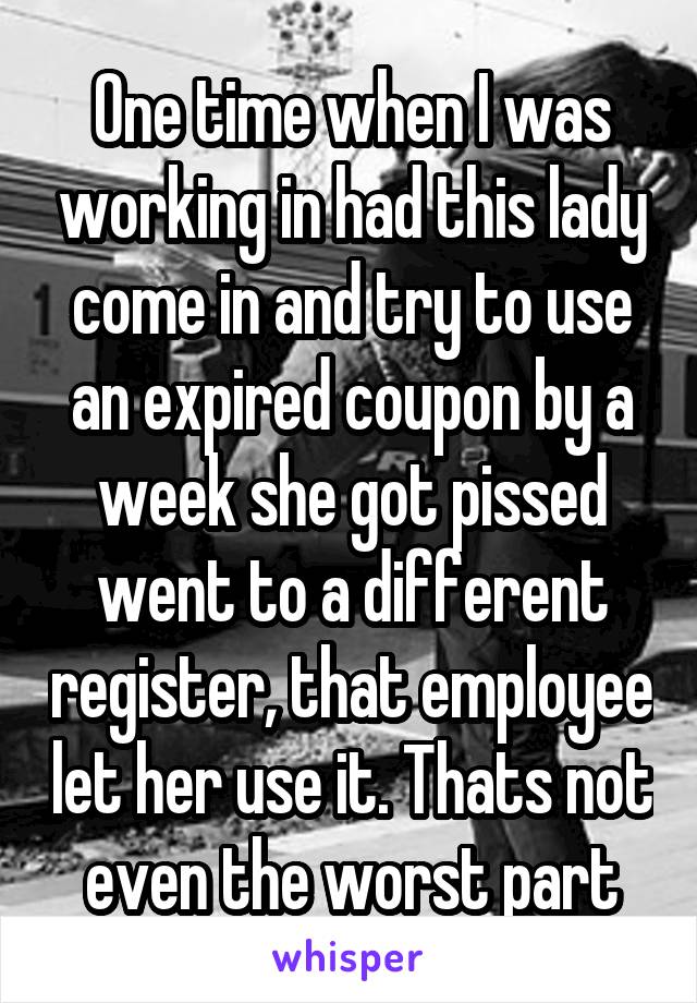 One time when I was working in had this lady come in and try to use an expired coupon by a week she got pissed went to a different register, that employee let her use it. Thats not even the worst part