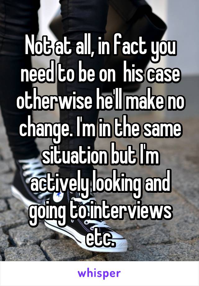 Not at all, in fact you need to be on  his case otherwise he'll make no change. I'm in the same situation but I'm actively looking and going to interviews etc.