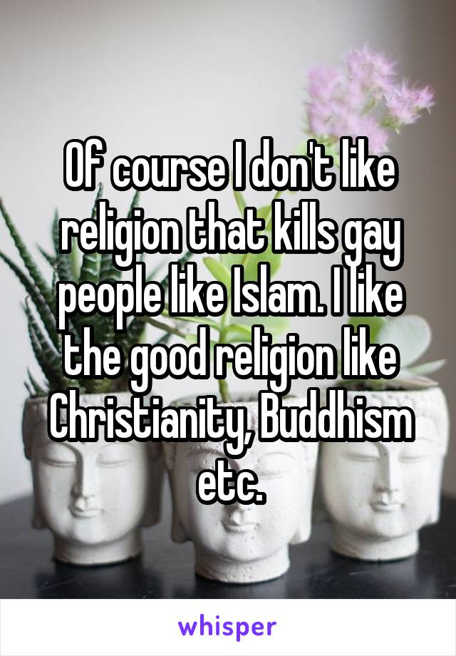 Of course I don't like religion that kills gay people like Islam. I like the good religion like Christianity, Buddhism etc.