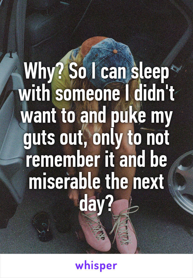 Why? So I can sleep with someone I didn't want to and puke my guts out, only to not remember it and be miserable the next day?