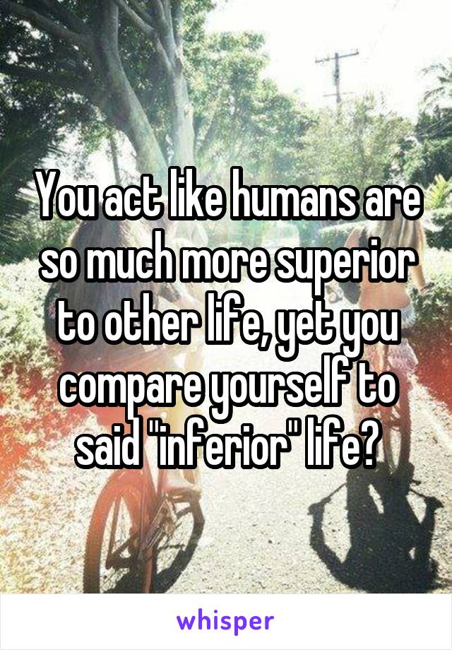 You act like humans are so much more superior to other life, yet you compare yourself to said "inferior" life?