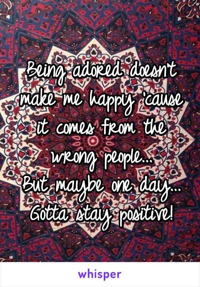 Being adored doesn't make me happy 'cause it comes from the wrong people...
But maybe one day...
Gotta stay positive!