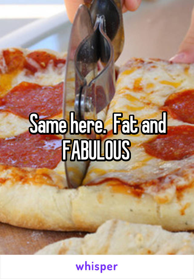 Same here.  Fat and FABULOUS 