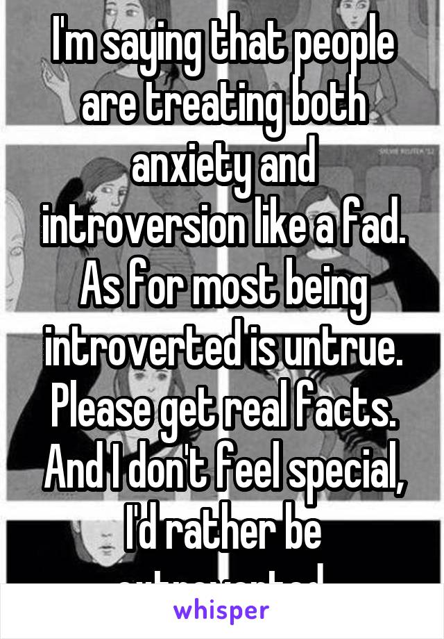 I'm saying that people are treating both anxiety and introversion like a fad. As for most being introverted is untrue. Please get real facts. And I don't feel special, I'd rather be extroverted.