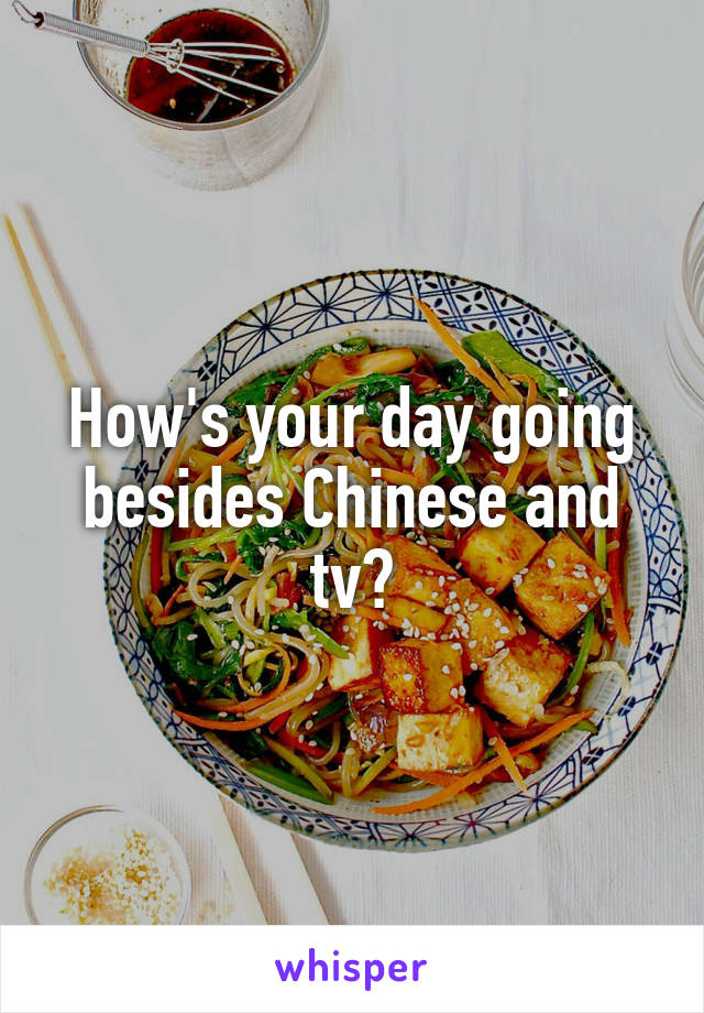 How's your day going besides Chinese and tv?