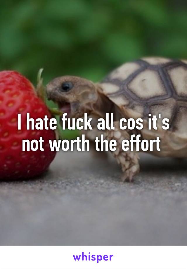 I hate fuck all cos it's not worth the effort 