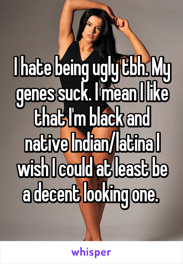 I hate being ugly tbh. My genes suck. I mean I like that I'm black and native Indian/latina I wish I could at least be a decent looking one. 