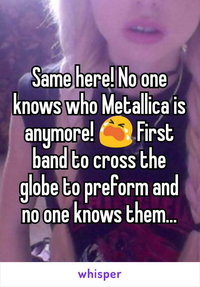 Same here! No one knows who Metallica is anymore! 😭 First band to cross the globe to preform and no one knows them...
