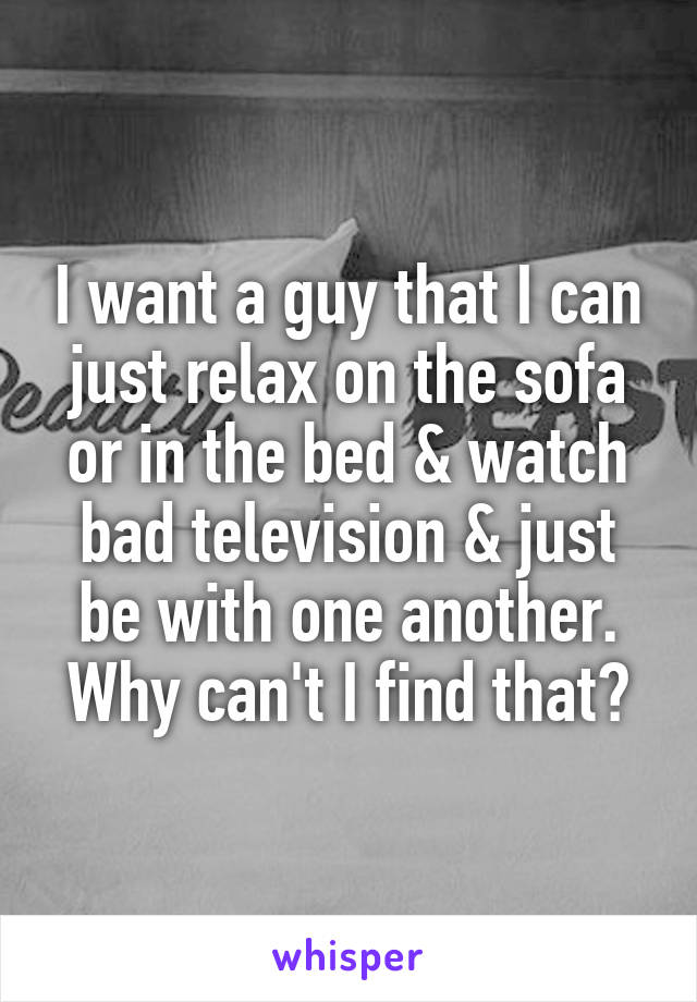 I want a guy that I can just relax on the sofa or in the bed & watch bad television & just be with one another. Why can't I find that?