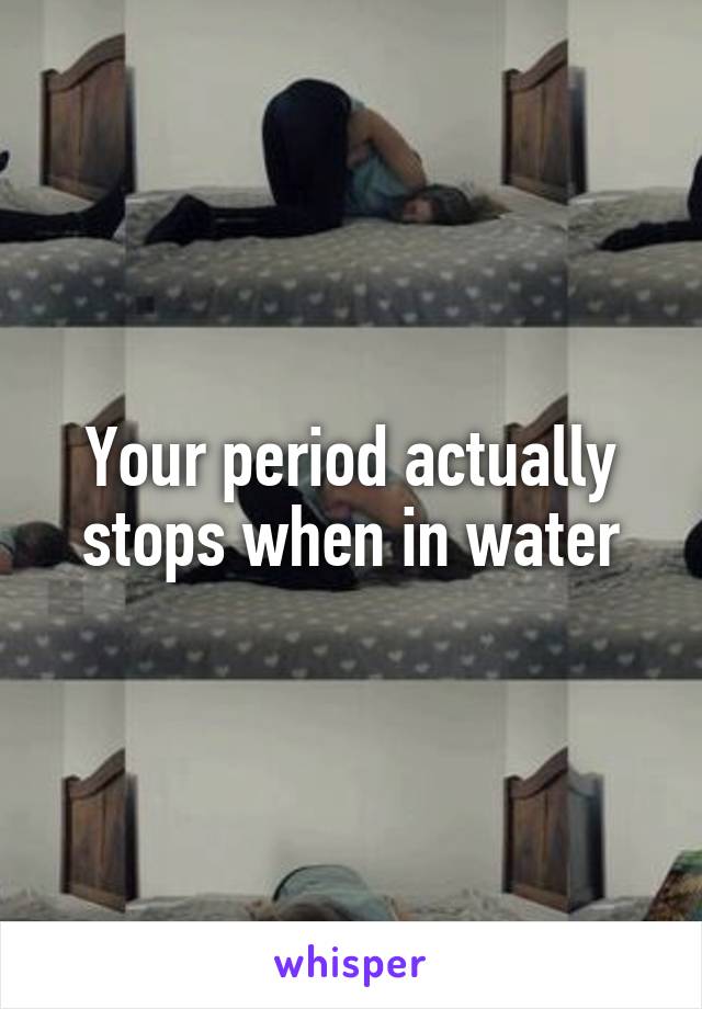 Your period actually stops when in water