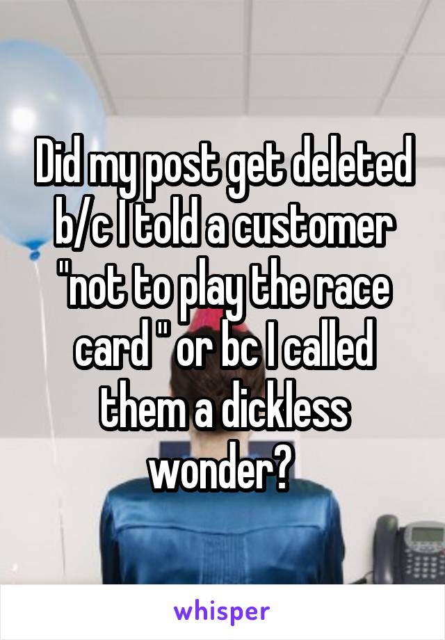 Did my post get deleted b/c I told a customer "not to play the race card " or bc I called them a dickless wonder? 