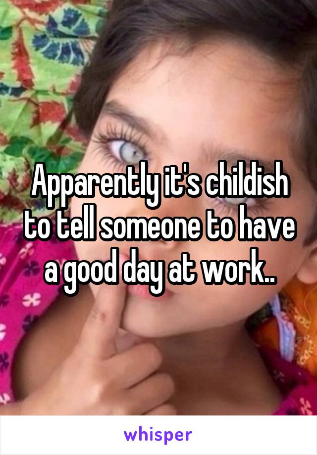 Apparently it's childish to tell someone to have a good day at work..