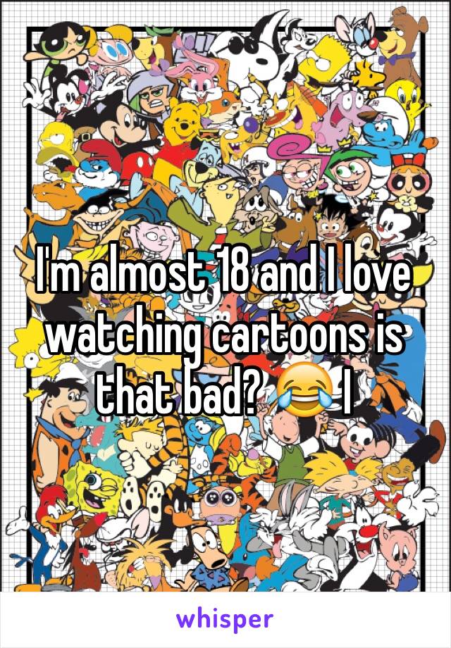 I'm almost 18 and I love watching cartoons is that bad? 😂 I 