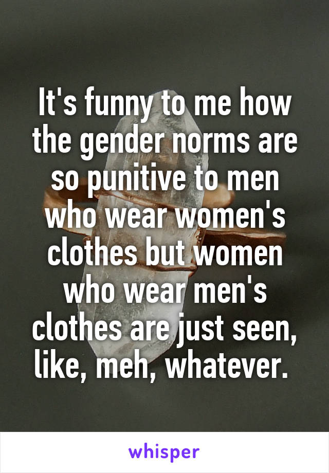 It's funny to me how the gender norms are so punitive to men who wear women's clothes but women who wear men's clothes are just seen, like, meh, whatever. 