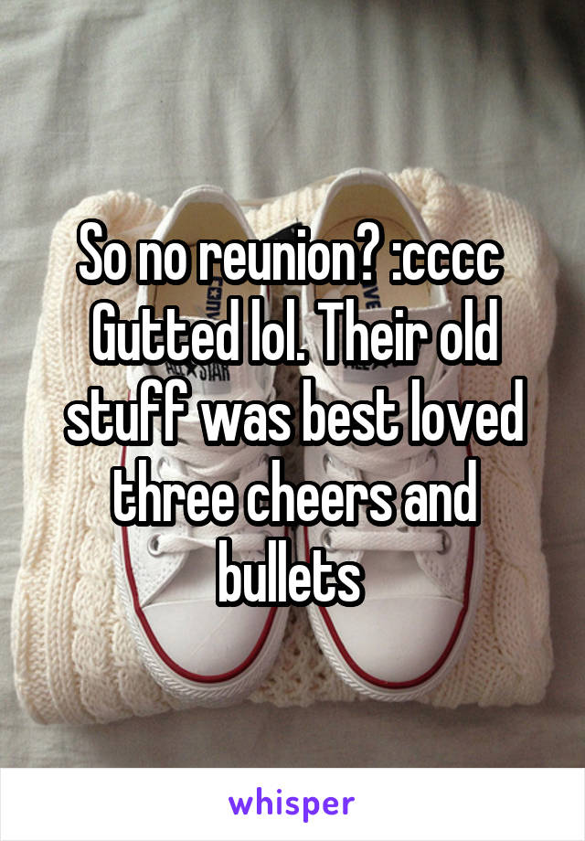 So no reunion? :cccc 
Gutted lol. Their old stuff was best loved three cheers and bullets 