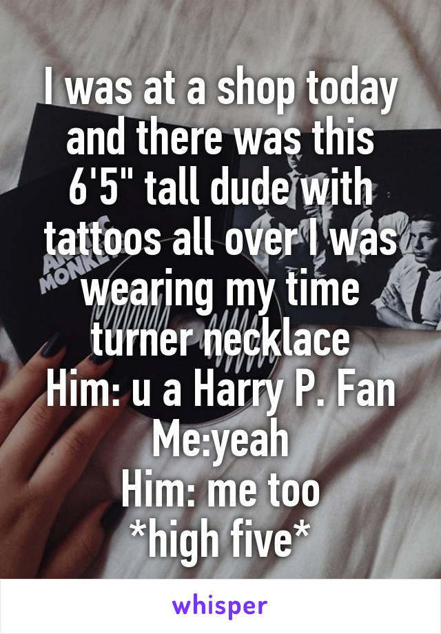 I was at a shop today and there was this 6'5" tall dude with tattoos all over I was wearing my time turner necklace
Him: u a Harry P. Fan
Me:yeah
Him: me too
*high five*