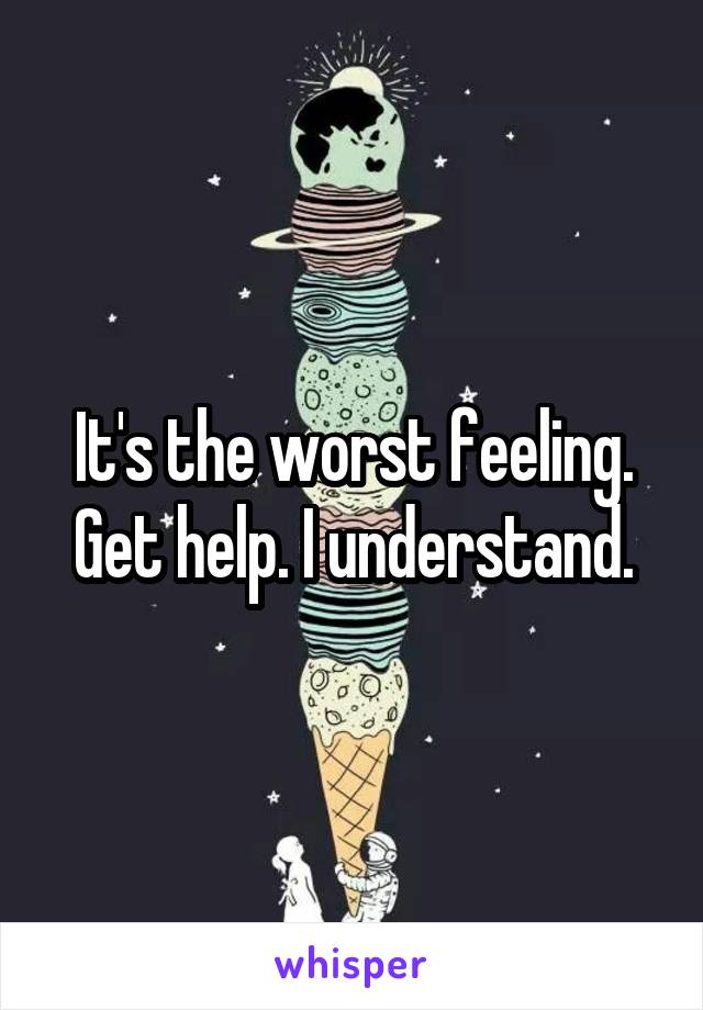 It's the worst feeling. Get help. I understand.