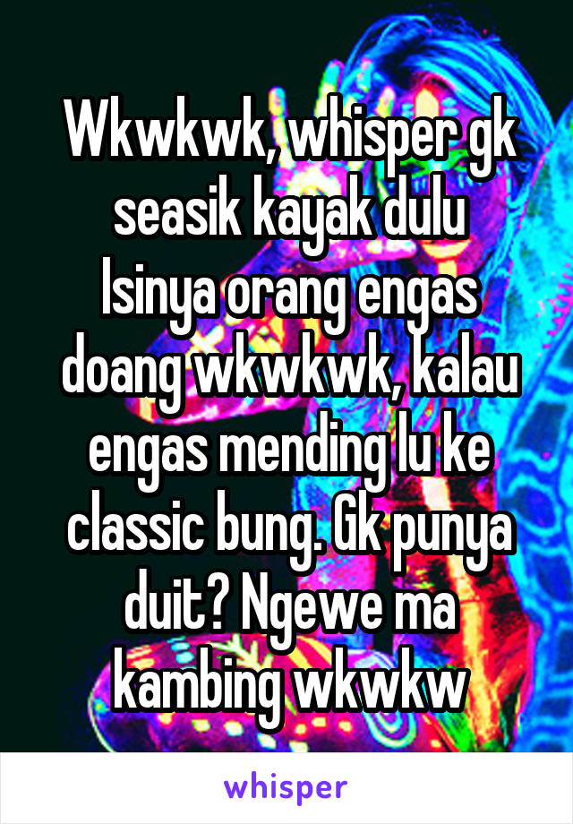 Wkwkwk, whisper gk seasik kayak dulu
Isinya orang engas doang wkwkwk, kalau engas mending lu ke classic bung. Gk punya duit? Ngewe ma kambing wkwkw