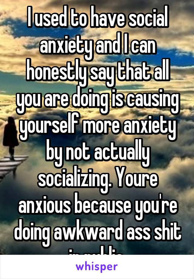 I used to have social anxiety and I can honestly say that all you are doing is causing yourself more anxiety by not actually socializing. Youre anxious because you're doing awkward ass shit in public.