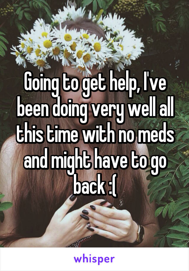 Going to get help, I've been doing very well all this time with no meds and might have to go back :(