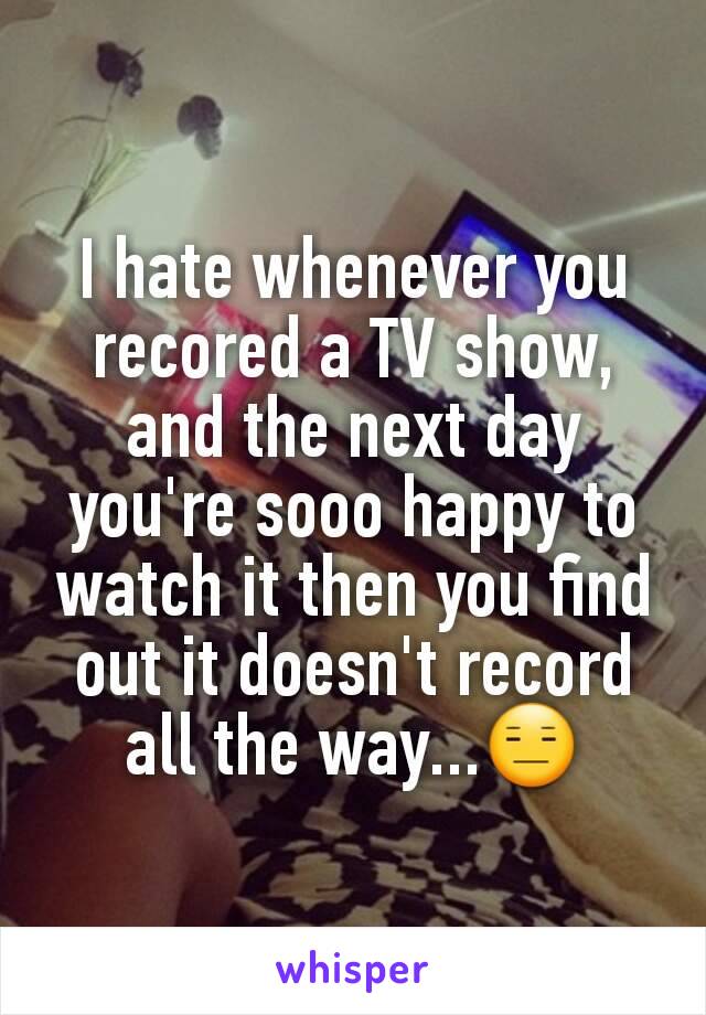 I hate whenever you recored a TV show, and the next day you're sooo happy to watch it then you find out it doesn't record all the way...😑