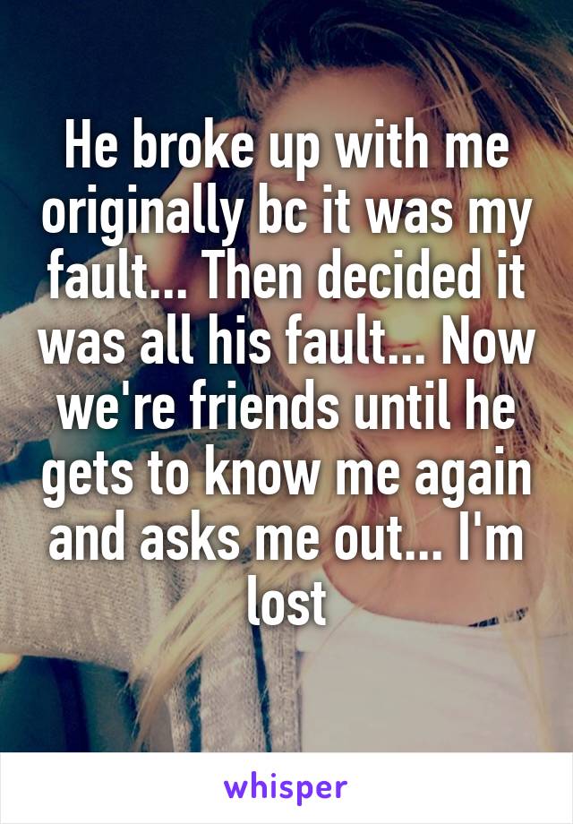 He broke up with me originally bc it was my fault... Then decided it was all his fault... Now we're friends until he gets to know me again and asks me out... I'm lost
