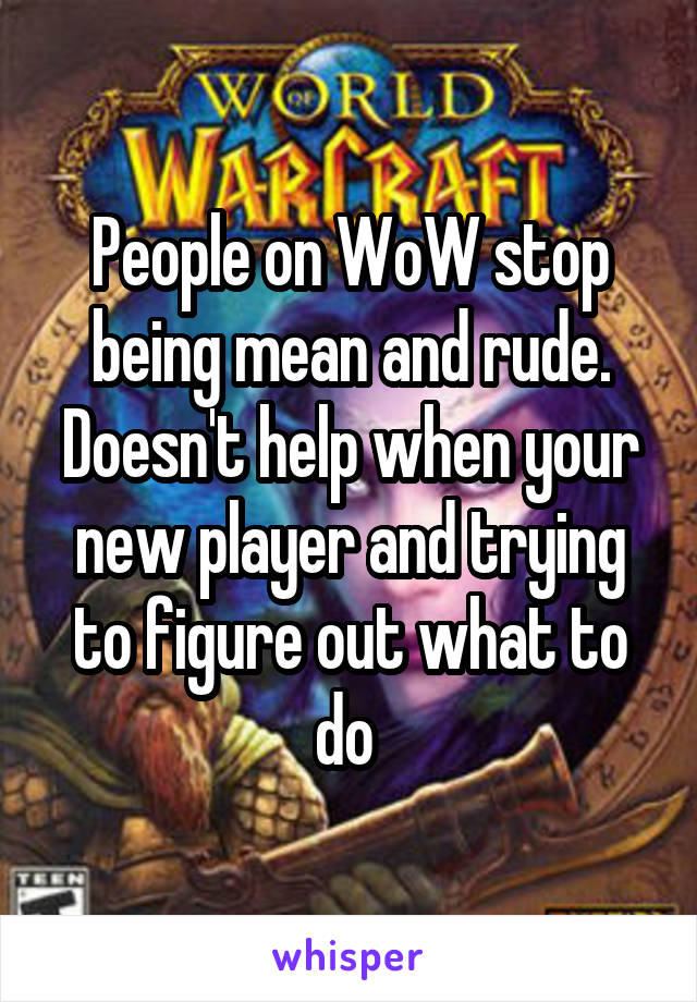 People on WoW stop being mean and rude. Doesn't help when your new player and trying to figure out what to do 