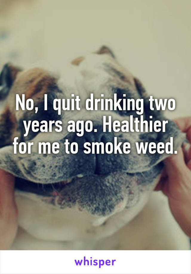 No, I quit drinking two years ago. Healthier for me to smoke weed. 