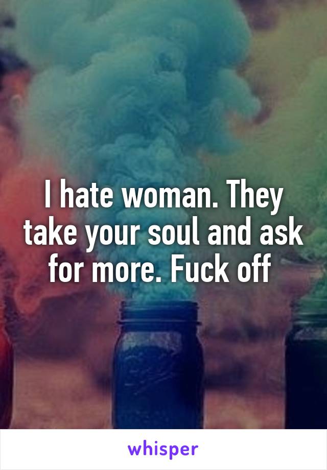 I hate woman. They take your soul and ask for more. Fuck off 