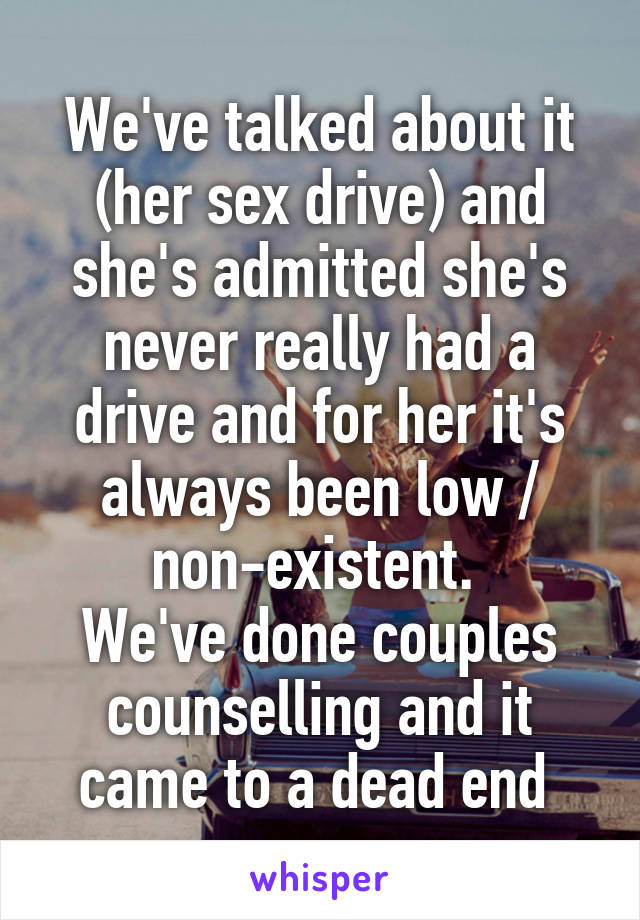 We've talked about it (her sex drive) and she's admitted she's never really had a drive and for her it's always been low / non-existent. 
We've done couples counselling and it came to a dead end 
