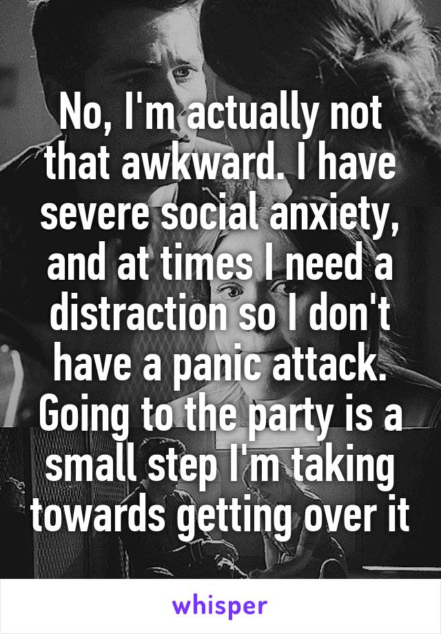 No, I'm actually not that awkward. I have severe social anxiety, and at times I need a distraction so I don't have a panic attack. Going to the party is a small step I'm taking towards getting over it