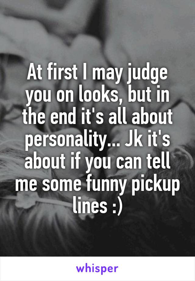 At first I may judge you on looks, but in the end it's all about personality... Jk it's about if you can tell me some funny pickup lines :)