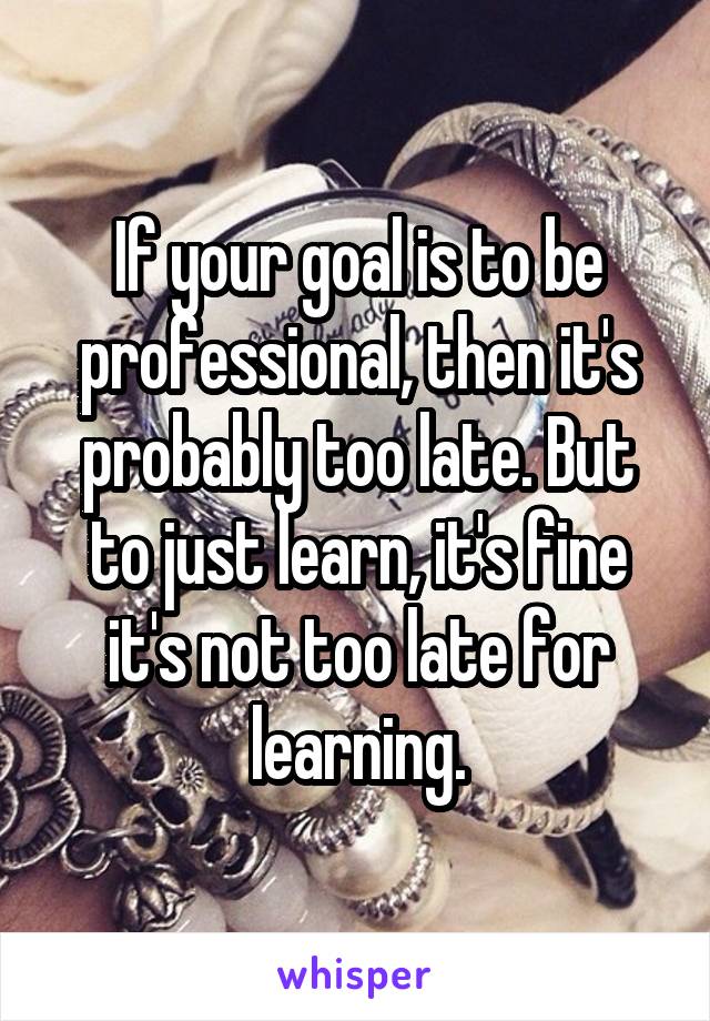 If your goal is to be professional, then it's probably too late. But to just learn, it's fine it's not too late for learning.