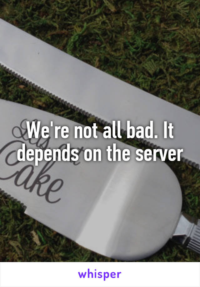 We're not all bad. It depends on the server