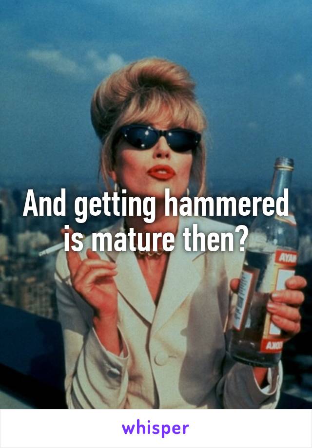 And getting hammered is mature then?