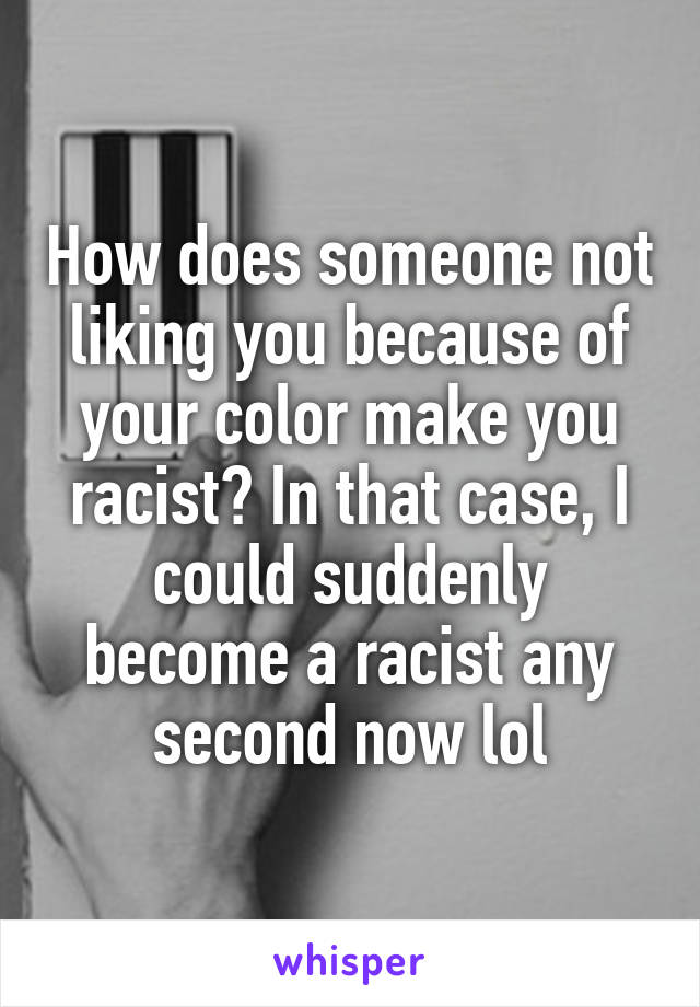 How does someone not liking you because of your color make you racist? In that case, I could suddenly become a racist any second now lol